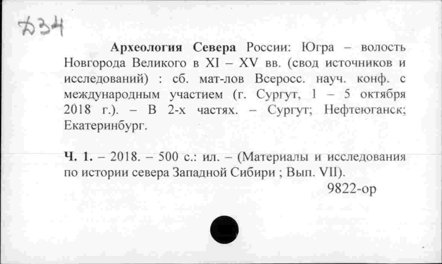 ﻿Археология Севера России: Югра - волость Новгорода Великого в XI - XV вв. (свод источников и исследований) : сб. мат-лов Всеросс. науч. конф, с международным участием (г. Сургут, 1 - 5 октября 2018 г.). - В 2-х частях. - Сургут; Нефтеюганск; Екатеринбург.
Ч. 1. - 2018. - 500 с.: ил. - (Материалы и исследования по истории севера Западной Сибири ; Вып. VII).
9822-ор